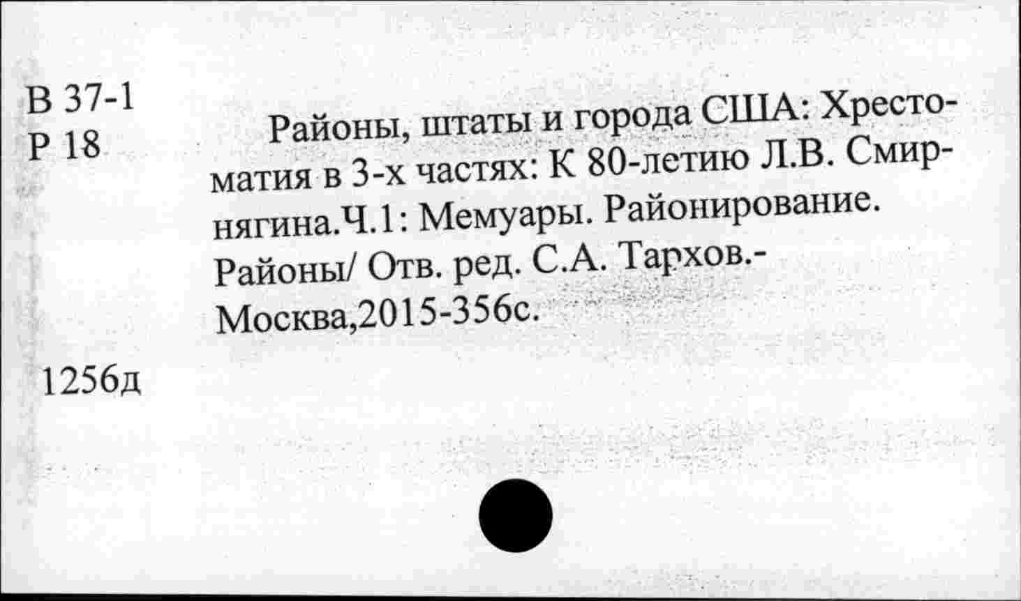 ﻿В 37-1
Р 18
Районы, штаты и города США: Хрестоматия в 3-х частях: К 80-летию Л.В. Смир-нягина.Ч.1: Мемуары. Районирование. Районы/ Отв. ред. С.А. Тархов.-Москва,2015-356с.
1256д